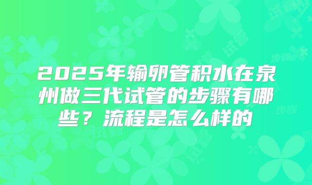 2025年输卵管积水在泉州做三代试管的步骤有哪些？流程是怎么样的