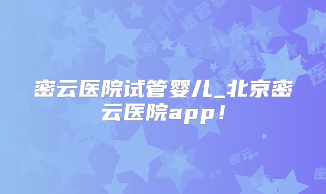 密云医院试管婴儿_北京密云医院app！
