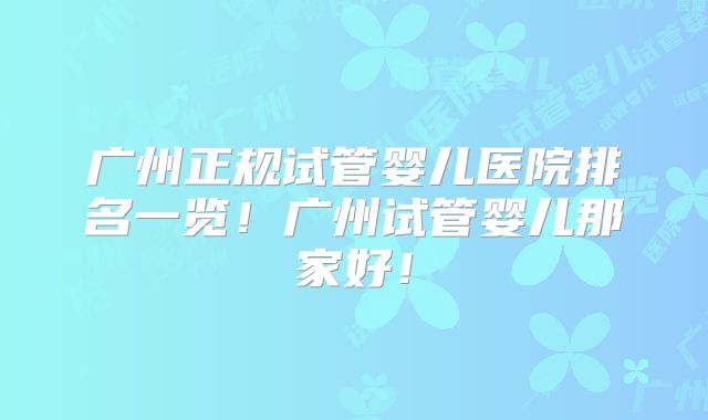广州正规试管婴儿医院排名一览!广州试管婴儿那家好!