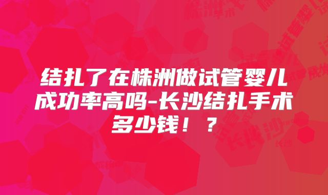 结扎了在株洲做试管婴儿成功率高吗-长沙结扎手术多少钱!?