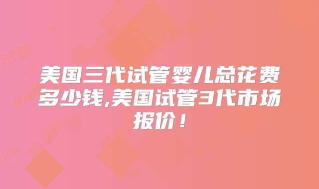 美国三代试管婴儿总花费多少钱,美国试管3代市场报价!