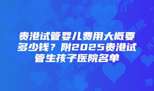 贵港试管婴儿费用大概要多少钱?附2025贵港试管生孩子医院名单