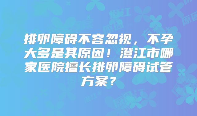 排卵障碍不容忽视，不孕大多是其原因！澄江市哪家医院擅长排卵障碍试管方案？