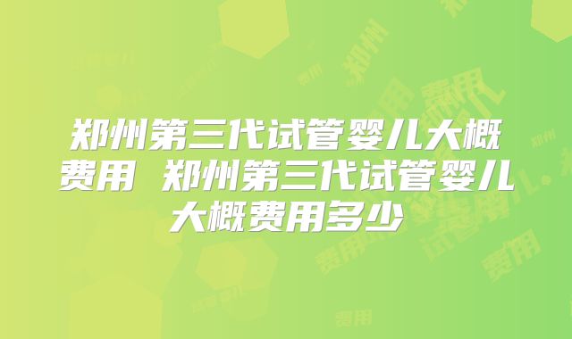 郑州第三代试管婴儿大概费用 郑州第三代试管婴儿大概费用多少