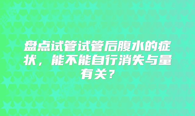 盘点试管试管后腹水的症状，能不能自行消失与量有关？