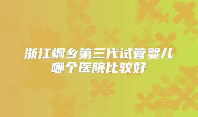 浙江桐乡第三代试管婴儿哪个医院比较好