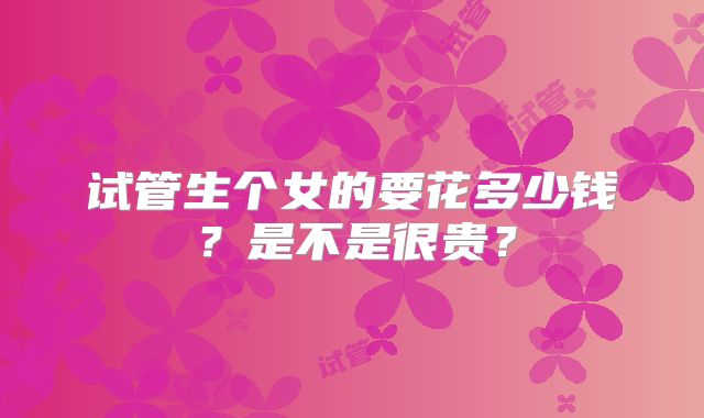 试管生个女的要花多少钱?是不是很贵?