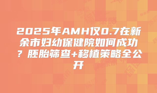 2025年AMH仅0.7在新余市妇幼保健院如何成功?胚胎筛查+移植策略全公开