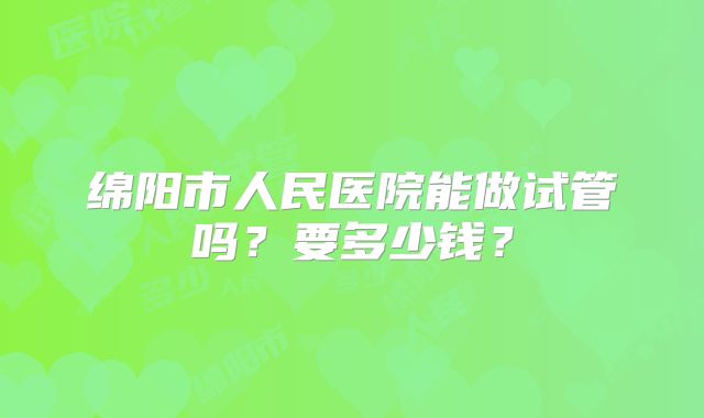 绵阳市人民医院能做试管吗?要多少钱?