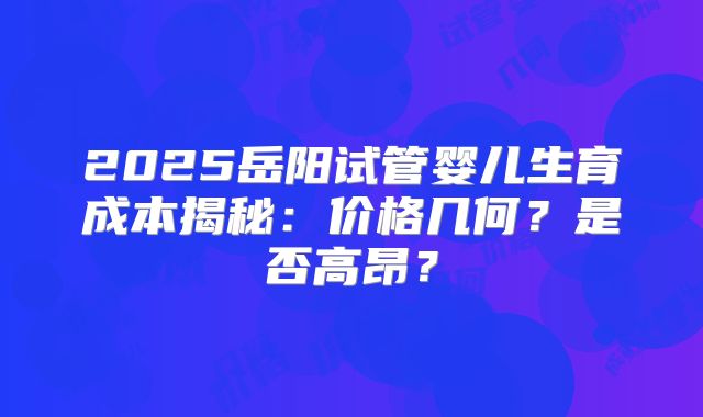 2025岳阳试管婴儿生育成本揭秘:价格几何?是否高昂?