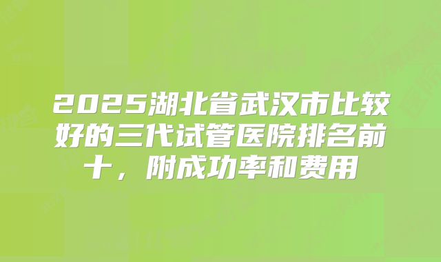 2025湖北省武汉市比较好的三代试管医院排名前十，附成功率和费用