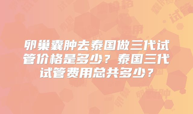 卵巢囊肿去泰国做三代试管价格是多少?泰国三代试管费用总共多少?