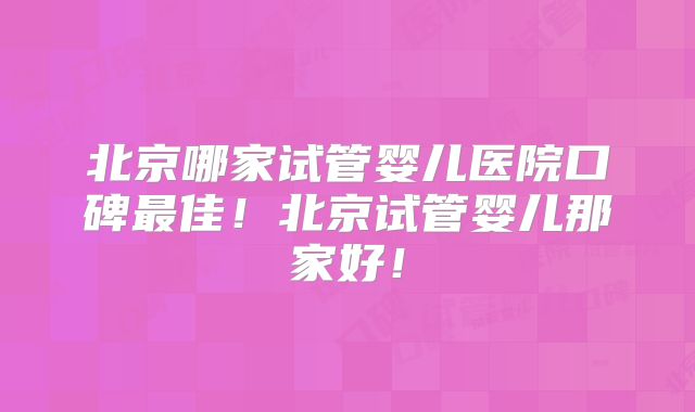 北京哪家试管婴儿医院口碑最佳!北京试管婴儿那家好!