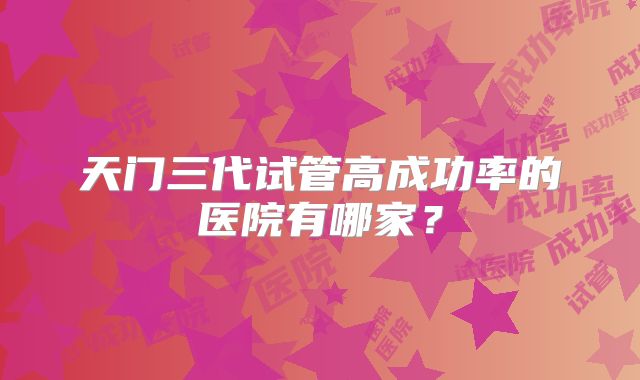 天门三代试管高成功率的医院有哪家？