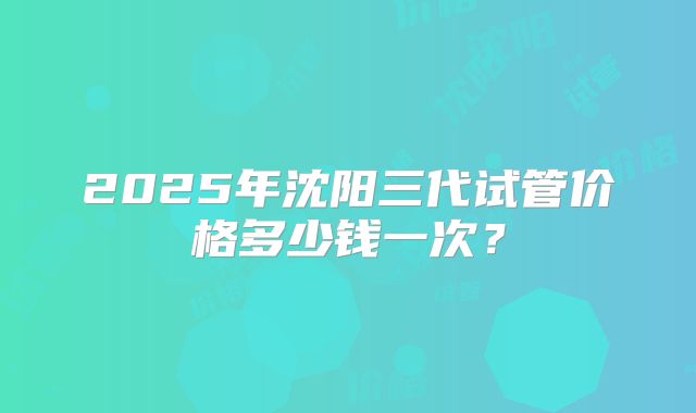 2025年沈阳三代试管价格多少钱一次?