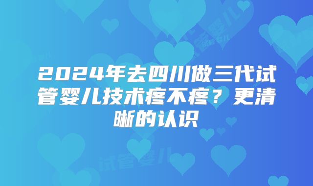 2024年去四川做三代试管婴儿技术疼不疼?更清晰的认识