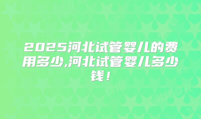 2025河北试管婴儿的费用多少,河北试管婴儿多少钱!