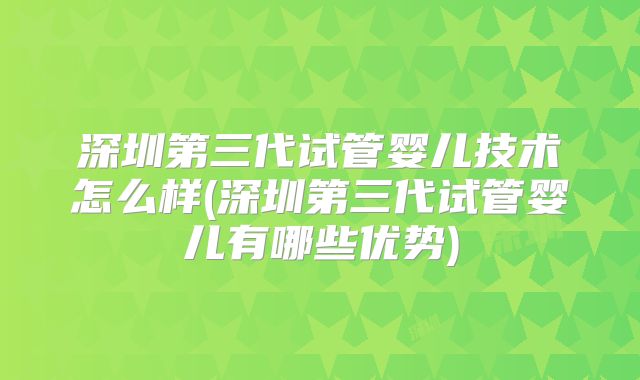 深圳第三代试管婴儿技术怎么样(深圳第三代试管婴儿有哪些优势)