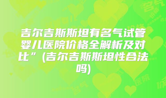 吉尔吉斯斯坦有名气试管婴儿医院价格全解析及对比”(吉尔吉斯斯坦性合法吗)