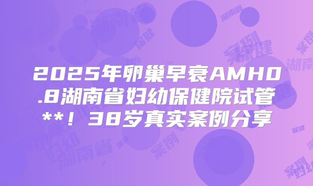 2025年卵巢早衰AMH0.8湖南省妇幼保健院试管**！38岁真实案例分享