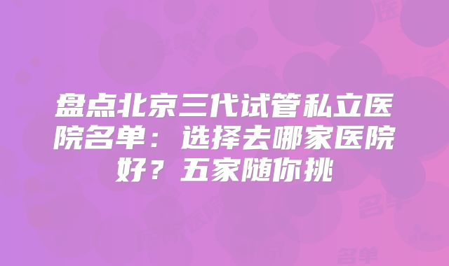 盘点北京三代试管私立医院名单:选择去哪家医院好?五家随你挑