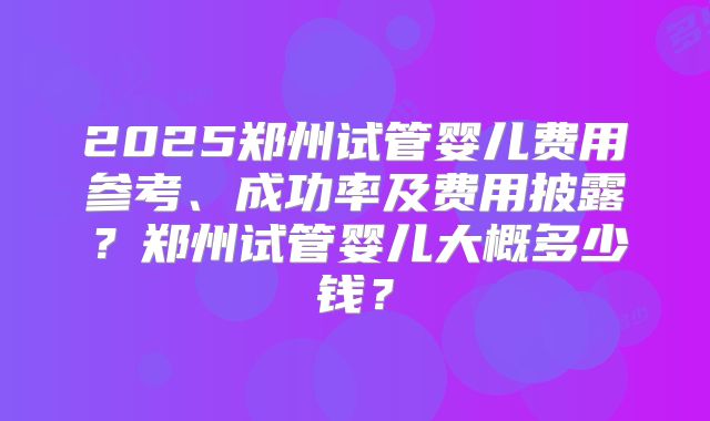 2025郑州试管婴儿费用参考、成功率及费用披露?郑州试管婴儿大概多少钱?