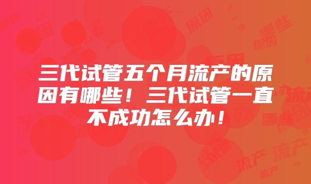 三代试管五个月流产的原因有哪些！三代试管一直不成功怎么办！