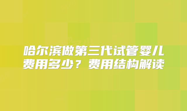 哈尔滨做第三代试管婴儿费用多少？费用结构解读