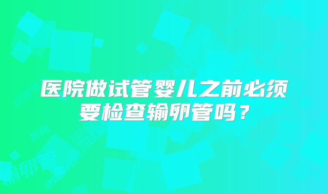医院做试管婴儿之前必须要检查输卵管吗？