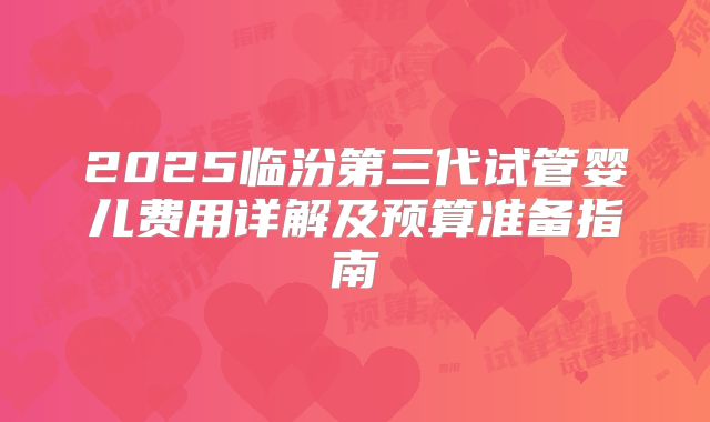 2025临汾第三代试管婴儿费用详解及预算准备指南