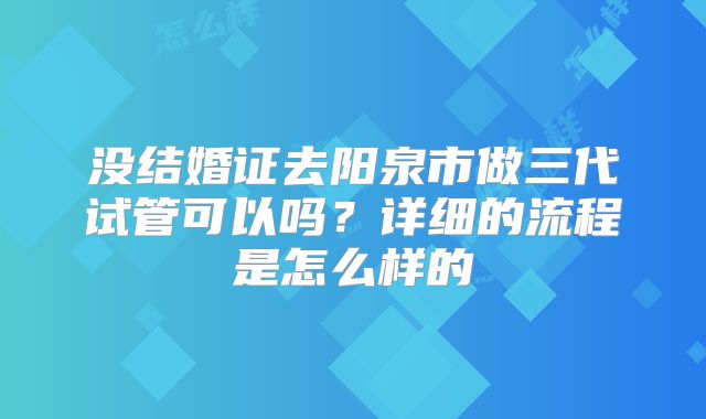 没结婚证去阳泉市做三代试管可以吗?详细的流程是怎么样的