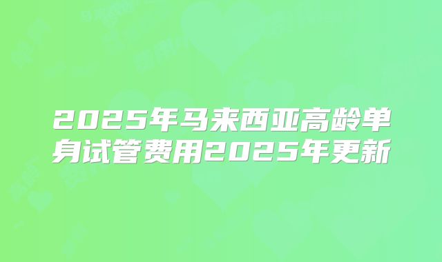 2025年马来西亚高龄单身试管费用2025年更新
