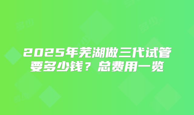 2025年芜湖做三代试管要多少钱?总费用一览