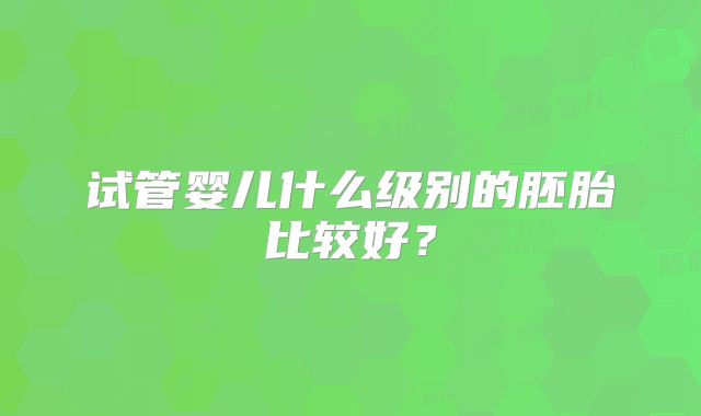 试管婴儿什么级别的胚胎比较好?
