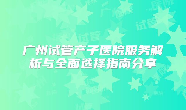 广州试管产子医院服务解析与全面选择指南分享