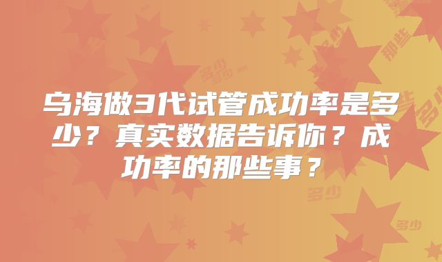 乌海做3代试管成功率是多少?真实数据告诉你?成功率的那些事?