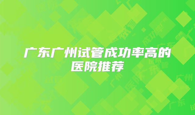 广东广州试管成功率高的医院推荐