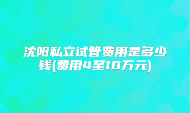 沈阳私立试管费用是多少钱(费用4至10万元)