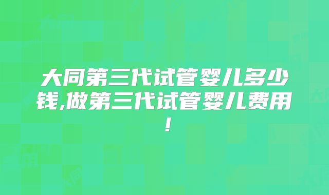 大同第三代试管婴儿多少钱,做第三代试管婴儿费用！