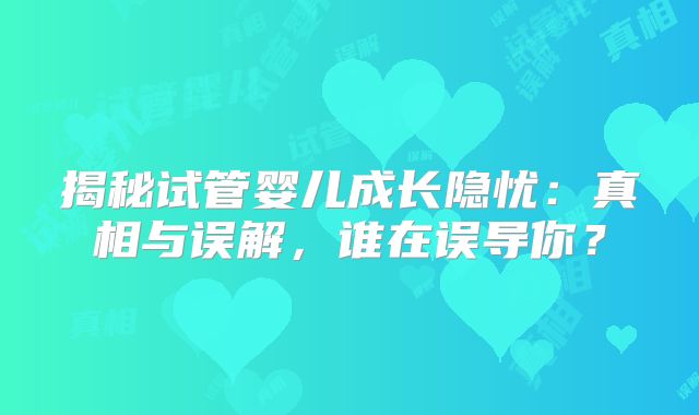 揭秘试管婴儿成长隐忧:真相与误解,谁在误导你?