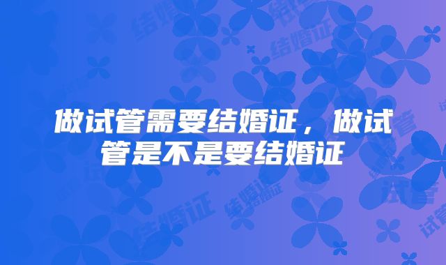 做试管需要结婚证，做试管是不是要结婚证