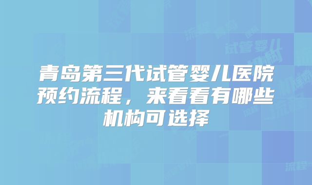 青岛第三代试管婴儿医院预约流程,来看看有哪些机构可选择