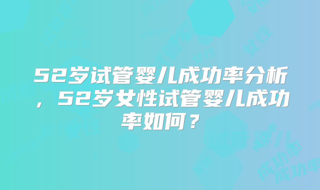52岁试管婴儿成功率分析，52岁女性试管婴儿成功率如何？