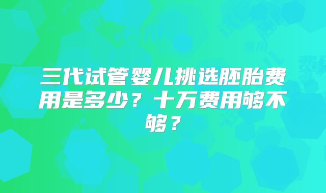 三代试管婴儿挑选胚胎费用是多少?十万费用够不够?