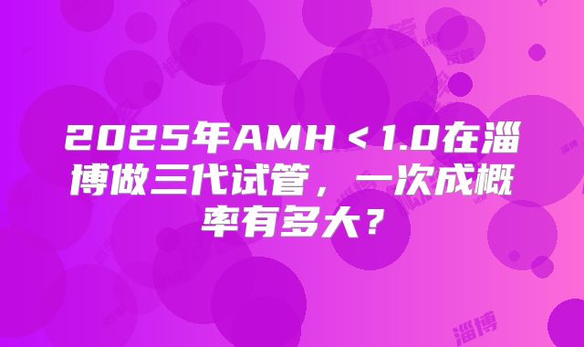 2025年AMH<1.0在淄博做三代试管,一次成概率有多大?