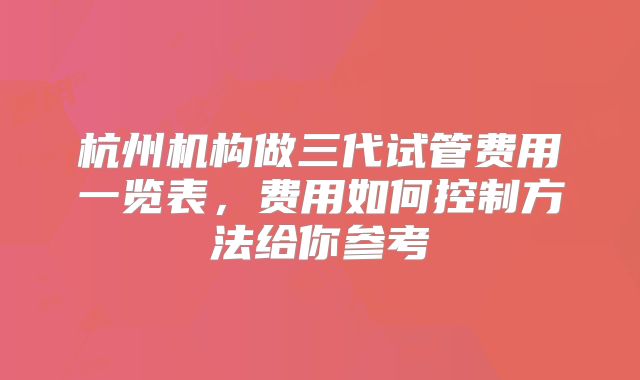 杭州机构做三代试管费用一览表,费用如何控制方法给你参考