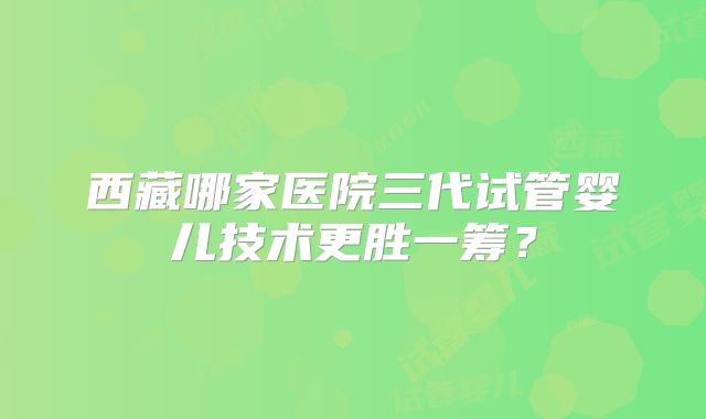 西藏哪家医院三代试管婴儿技术更胜一筹？