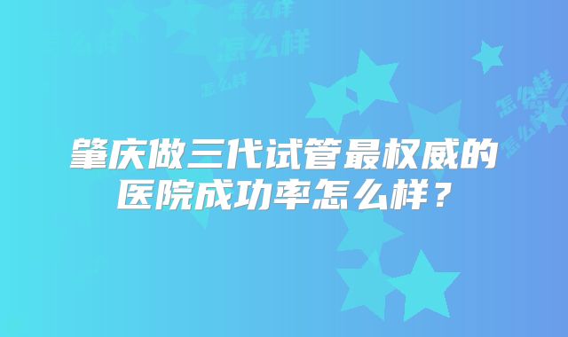肇庆做三代试管最权威的医院成功率怎么样？