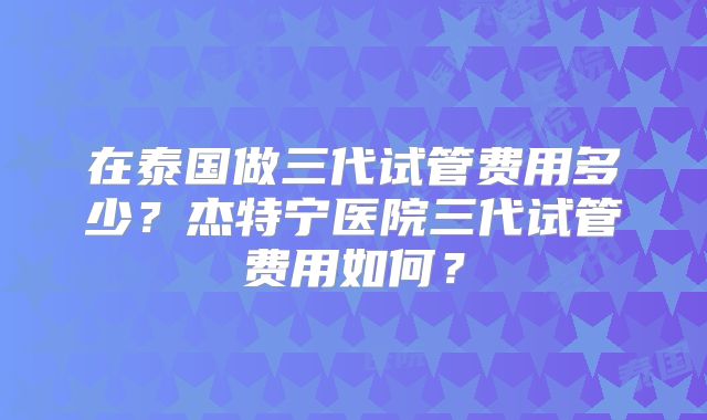 在泰国做三代试管费用多少?杰特宁医院三代试管费用如何?