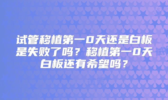 试管移植第一0天还是白板是失败了吗?移植第一0天白板还有希望吗?